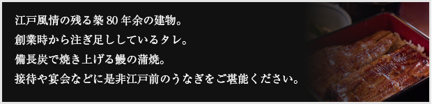 江戸情緒の残る築80年余の建物。創業時から注ぎ足ししているタレ。備長炭で焼き上げる鰻の蒲焼。接待やご宴会などに是非うなぎ割烹料理をご堪能ください。